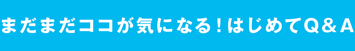 まだまだココが気になる！はじめてQ&A