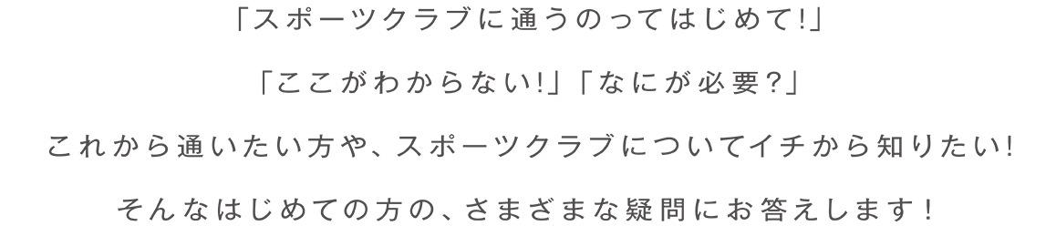 「スポーツクラブに通うのってはじめて!」「ここがわからない!」「なにが必要?」これから通いたい方や、スポーツクラブについてイチから知りたい!そんなはじめての方の、さまざまな疑問にお答えします!