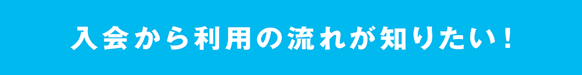 入会から利用の流れが知りたい！